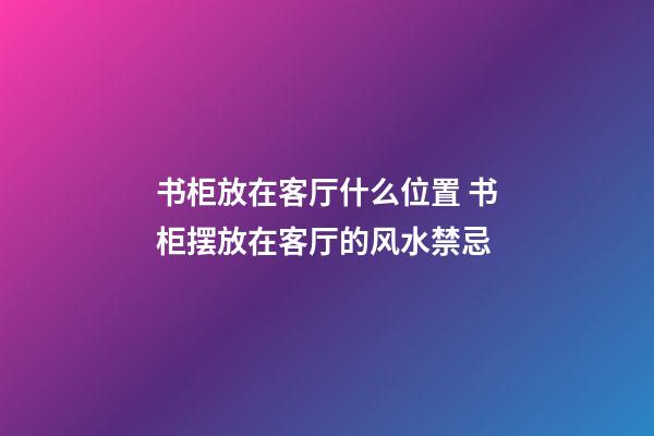 书柜放在客厅什么位置 书柜摆放在客厅的风水禁忌